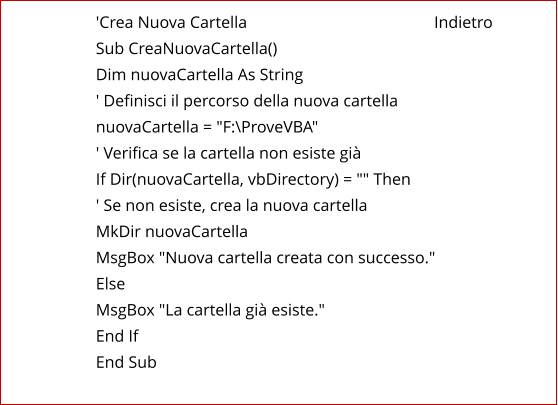 'Crea Nuova Cartella                                             Indietro Sub CreaNuovaCartella() Dim nuovaCartella As String ' Definisci il percorso della nuova cartella nuovaCartella = "F:\ProveVBA" ' Verifica se la cartella non esiste già If Dir(nuovaCartella, vbDirectory) = "" Then ' Se non esiste, crea la nuova cartella MkDir nuovaCartella MsgBox "Nuova cartella creata con successo." Else MsgBox "La cartella già esiste." End If End Sub